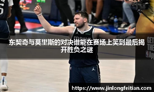 东契奇与莫里斯的对决谁能在赛场上笑到最后揭开胜负之谜